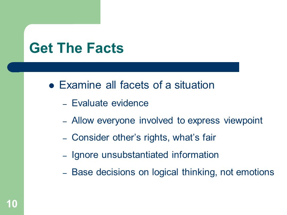 10 Get The Facts Examine all facets of a situation – Evaluate evidence – Allow everyone involved to express viewpoint – Consider other’s rights, what’s fair – Ignore unsubstantiated information – Base decisions on logical thinking, not emotions