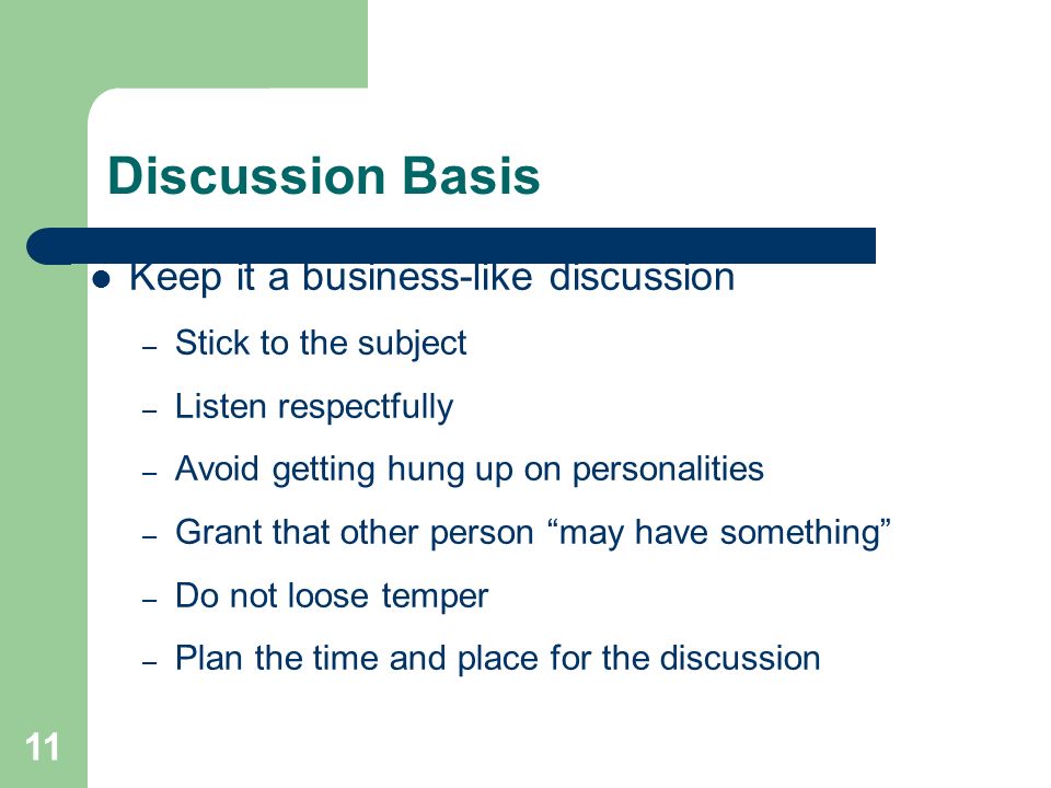 11 Discussion Basis Keep it a business-like discussion – Stick to the subject – Listen respectfully – Avoid getting hung up on personalities – Grant that other person may have something – Do not loose temper – Plan the time and place for the discussion
