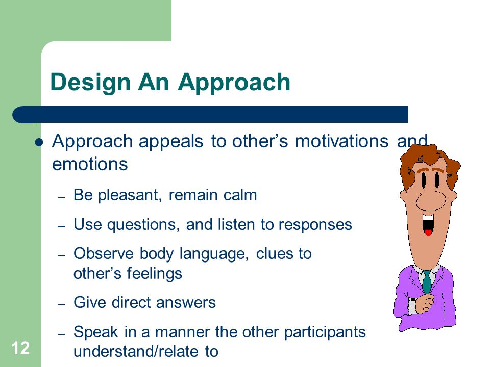 12 Design An Approach Approach appeals to other’s motivations and emotions – Be pleasant, remain calm – Use questions, and listen to responses – Observe body language, clues to other’s feelings – Give direct answers – Speak in a manner the other participants understand/relate to
