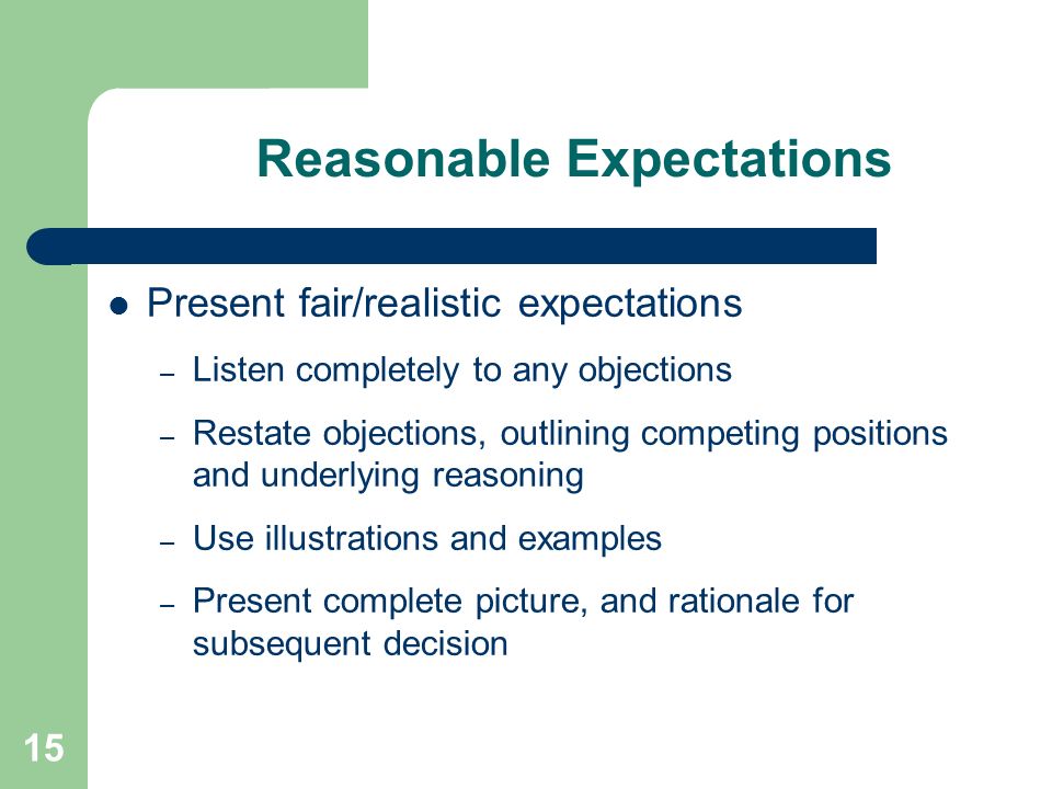 15 Reasonable Expectations Present fair/realistic expectations – Listen completely to any objections – Restate objections, outlining competing positions and underlying reasoning – Use illustrations and examples – Present complete picture, and rationale for subsequent decision