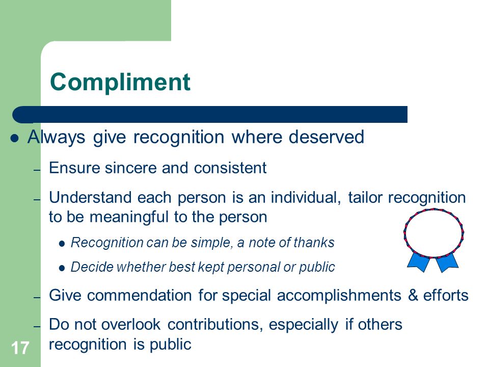 17 Compliment Always give recognition where deserved – Ensure sincere and consistent – Understand each person is an individual, tailor recognition to be meaningful to the person Recognition can be simple, a note of thanks Decide whether best kept personal or public – Give commendation for special accomplishments & efforts – Do not overlook contributions, especially if others recognition is public