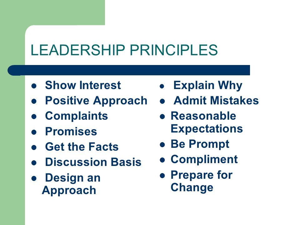 LEADERSHIP PRINCIPLES Show Interest Positive Approach Complaints Promises Get the Facts Discussion Basis Design an Approach Explain Why Admit Mistakes Reasonable Expectations Be Prompt Compliment Prepare for Change