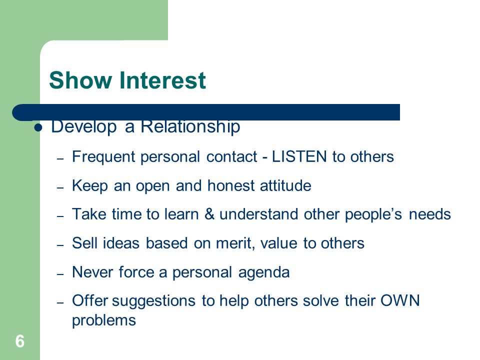 6 Show Interest Develop a Relationship – Frequent personal contact - LISTEN to others – Keep an open and honest attitude – Take time to learn & understand other people’s needs – Sell ideas based on merit, value to others – Never force a personal agenda – Offer suggestions to help others solve their OWN problems