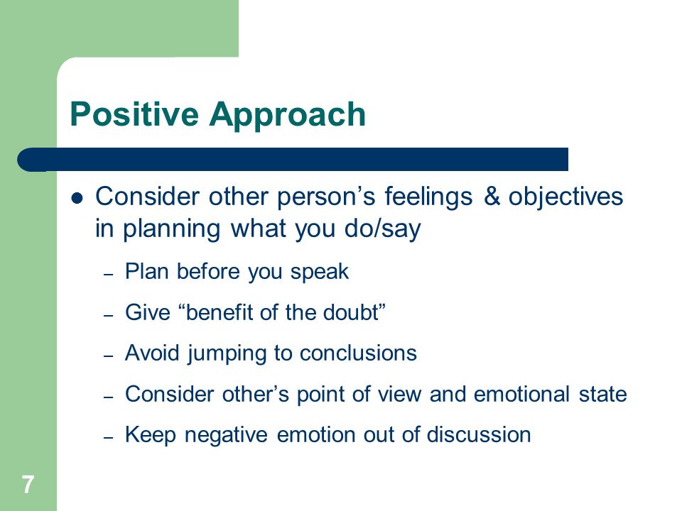 7 Positive Approach Consider other person’s feelings & objectives in planning what you do/say – Plan before you speak – Give benefit of the doubt – Avoid jumping to conclusions – Consider other’s point of view and emotional state – Keep negative emotion out of discussion