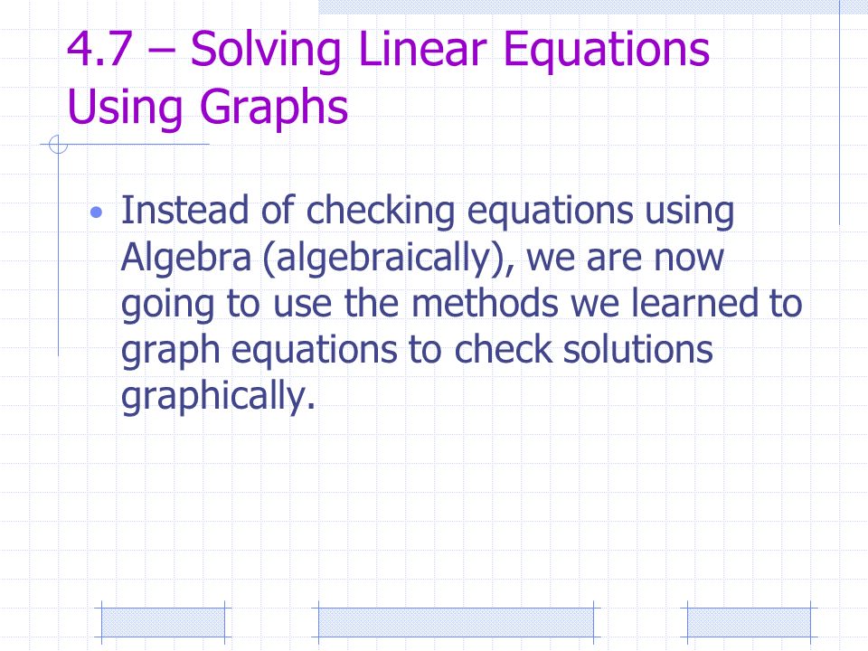 4.7 – Solving Linear Equations Using Graphs Instead of checking equations using Algebra (algebraically), we are now going to use the methods we learned to graph equations to check solutions graphically.