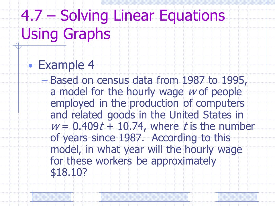 4.7 – Solving Linear Equations Using Graphs Example 4 –Based on census data from 1987 to 1995, a model for the hourly wage w of people employed in the production of computers and related goods in the United States in w = 0.409t , where t is the number of years since 1987.