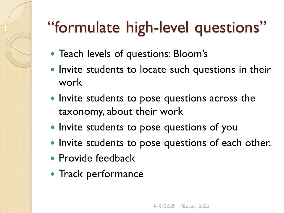 formulate high-level questions Teach levels of questions: Bloom’s Invite students to locate such questions in their work Invite students to pose questions across the taxonomy, about their work Invite students to pose questions of you Invite students to pose questions of each other.