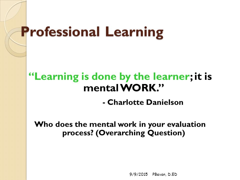 Professional Learning Learning is done by the learner; it is mental WORK. - Charlotte Danielson Who does the mental work in your evaluation process.