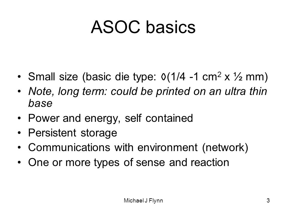 Michael J Flynn3 ASOC basics Small size (basic die type: O(1/4 -1 cm 2 x ½ mm) Note, long term: could be printed on an ultra thin base Power and energy, self contained Persistent storage Communications with environment (network) One or more types of sense and reaction