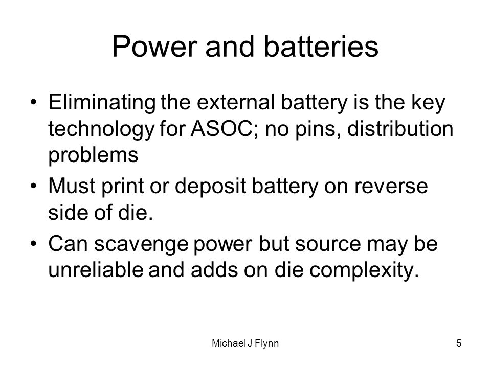 Michael J Flynn5 Power and batteries Eliminating the external battery is the key technology for ASOC; no pins, distribution problems Must print or deposit battery on reverse side of die.