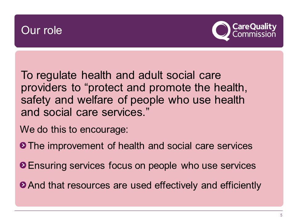 5 We do this to encourage: The improvement of health and social care services Ensuring services focus on people who use services And that resources are used effectively and efficiently Our role To regulate health and adult social care providers to protect and promote the health, safety and welfare of people who use health and social care services.