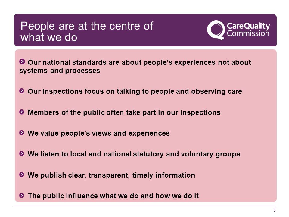 6 Our national standards are about people’s experiences not about systems and processes Our inspections focus on talking to people and observing care Members of the public often take part in our inspections We value people’s views and experiences We listen to local and national statutory and voluntary groups We publish clear, transparent, timely information The public influence what we do and how we do it People are at the centre of what we do