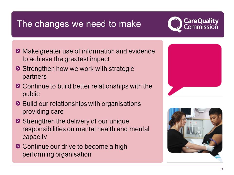 7 Make greater use of information and evidence to achieve the greatest impact Strengthen how we work with strategic partners Continue to build better relationships with the public Build our relationships with organisations providing care Strengthen the delivery of our unique responsibilities on mental health and mental capacity Continue our drive to become a high performing organisation The changes we need to make