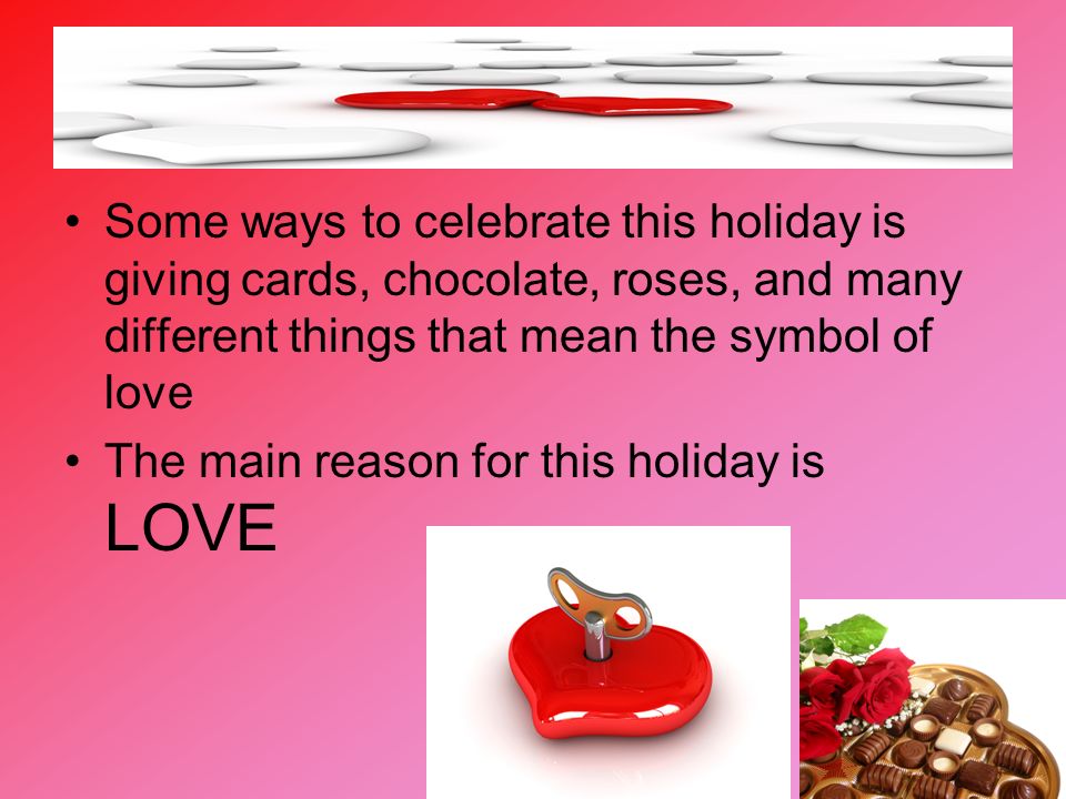 Some ways to celebrate this holiday is giving cards, chocolate, roses, and many different things that mean the symbol of love The main reason for this holiday is LOVE