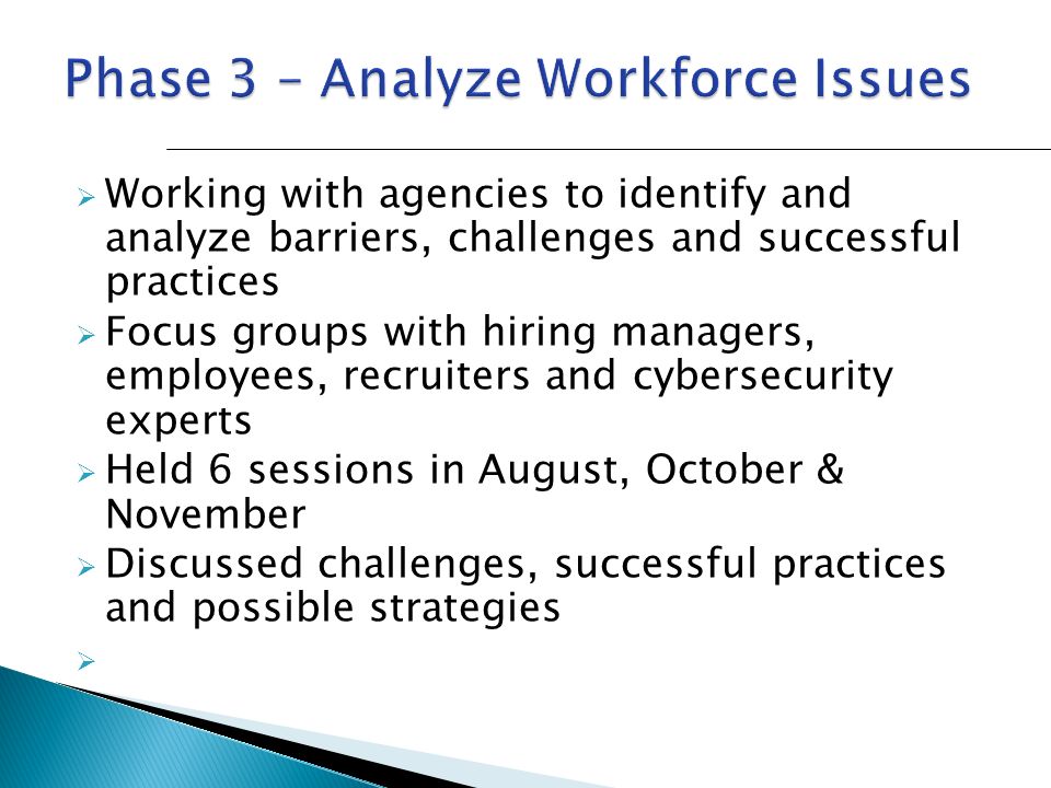  Working with agencies to identify and analyze barriers, challenges and successful practices  Focus groups with hiring managers, employees, recruiters and cybersecurity experts  Held 6 sessions in August, October & November  Discussed challenges, successful practices and possible strategies 