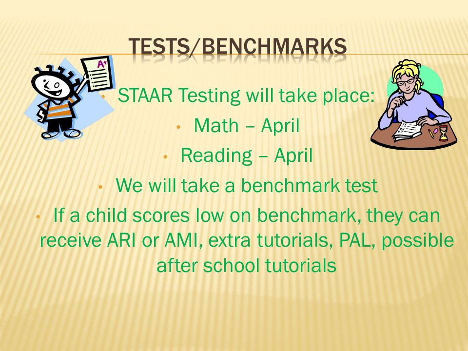 STAAR Testing will take place: Math – April Reading – April We will take a benchmark test If a child scores low on benchmark, they can receive ARI or AMI, extra tutorials, PAL, possible after school tutorials
