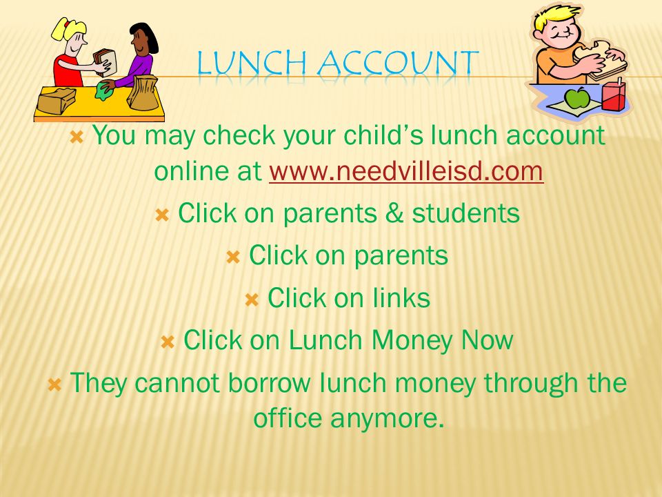  You may check your child’s lunch account online at    Click on parents & students  Click on parents  Click on links  Click on Lunch Money Now  They cannot borrow lunch money through the office anymore.