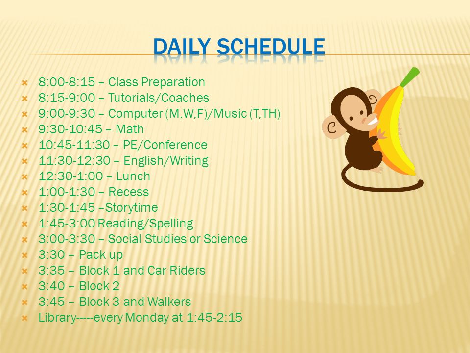  8:00-8:15 – Class Preparation  8:15-9:00 – Tutorials/Coaches  9:00-9:30 – Computer (M,W,F)/Music (T,TH)  9:30-10:45 – Math  10:45-11:30 – PE/Conference  11:30-12:30 – English/Writing  12:30-1:00 – Lunch  1:00-1:30 – Recess  1:30-1:45 –Storytime  1:45-3:00 Reading/Spelling  3:00-3:30 – Social Studies or Science  3:30 – Pack up  3:35 – Block 1 and Car Riders  3:40 – Block 2  3:45 – Block 3 and Walkers  Library-----every Monday at 1:45-2:15