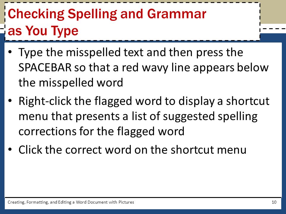 Type the misspelled text and then press the SPACEBAR so that a red wavy line appears below the misspelled word Right-click the flagged word to display a shortcut menu that presents a list of suggested spelling corrections for the flagged word Click the correct word on the shortcut menu Creating, Formatting, and Editing a Word Document with Pictures10 Checking Spelling and Grammar as You Type