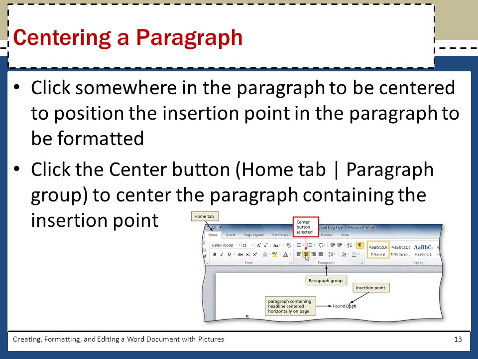 Click somewhere in the paragraph to be centered to position the insertion point in the paragraph to be formatted Click the Center button (Home tab | Paragraph group) to center the paragraph containing the insertion point Creating, Formatting, and Editing a Word Document with Pictures13 Centering a Paragraph