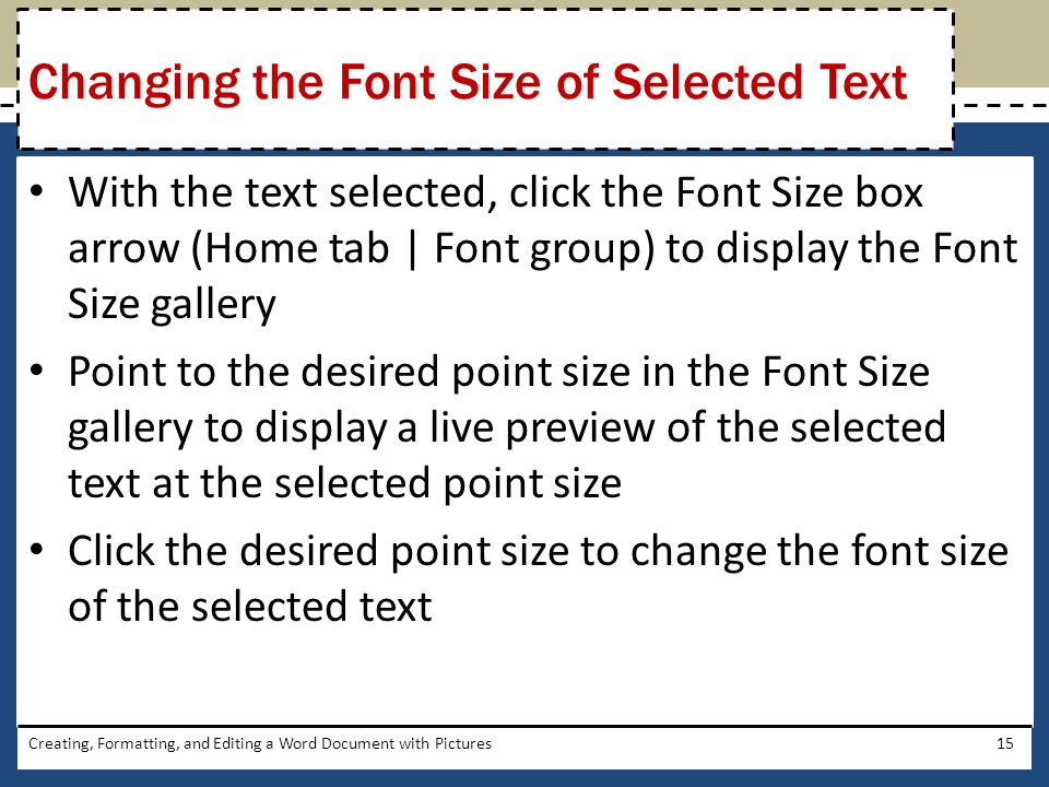 With the text selected, click the Font Size box arrow (Home tab | Font group) to display the Font Size gallery Point to the desired point size in the Font Size gallery to display a live preview of the selected text at the selected point size Click the desired point size to change the font size of the selected text Creating, Formatting, and Editing a Word Document with Pictures15 Changing the Font Size of Selected Text
