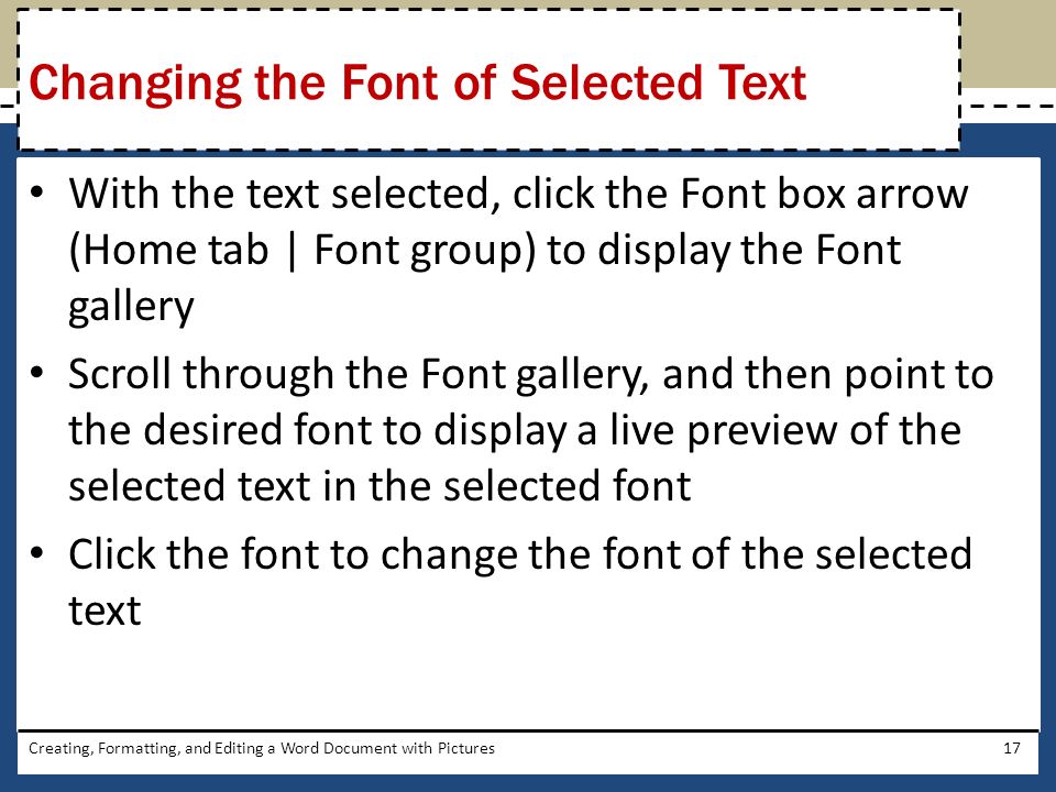 With the text selected, click the Font box arrow (Home tab | Font group) to display the Font gallery Scroll through the Font gallery, and then point to the desired font to display a live preview of the selected text in the selected font Click the font to change the font of the selected text Creating, Formatting, and Editing a Word Document with Pictures17 Changing the Font of Selected Text
