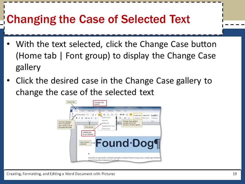 With the text selected, click the Change Case button (Home tab | Font group) to display the Change Case gallery Click the desired case in the Change Case gallery to change the case of the selected text Creating, Formatting, and Editing a Word Document with Pictures19 Changing the Case of Selected Text