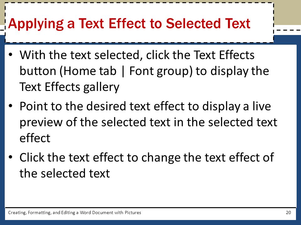 With the text selected, click the Text Effects button (Home tab | Font group) to display the Text Effects gallery Point to the desired text effect to display a live preview of the selected text in the selected text effect Click the text effect to change the text effect of the selected text Creating, Formatting, and Editing a Word Document with Pictures20 Applying a Text Effect to Selected Text