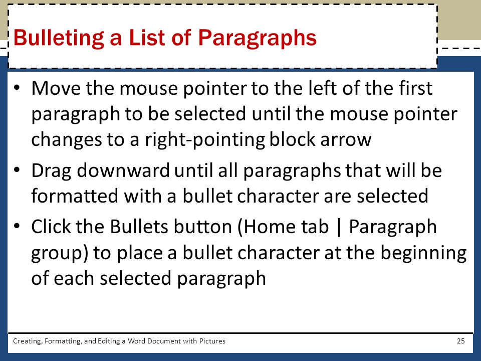 Move the mouse pointer to the left of the first paragraph to be selected until the mouse pointer changes to a right-pointing block arrow Drag downward until all paragraphs that will be formatted with a bullet character are selected Click the Bullets button (Home tab | Paragraph group) to place a bullet character at the beginning of each selected paragraph Creating, Formatting, and Editing a Word Document with Pictures25 Bulleting a List of Paragraphs