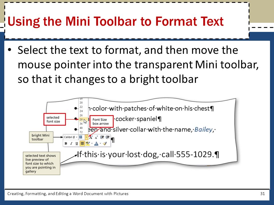 Select the text to format, and then move the mouse pointer into the transparent Mini toolbar, so that it changes to a bright toolbar Creating, Formatting, and Editing a Word Document with Pictures31 Using the Mini Toolbar to Format Text