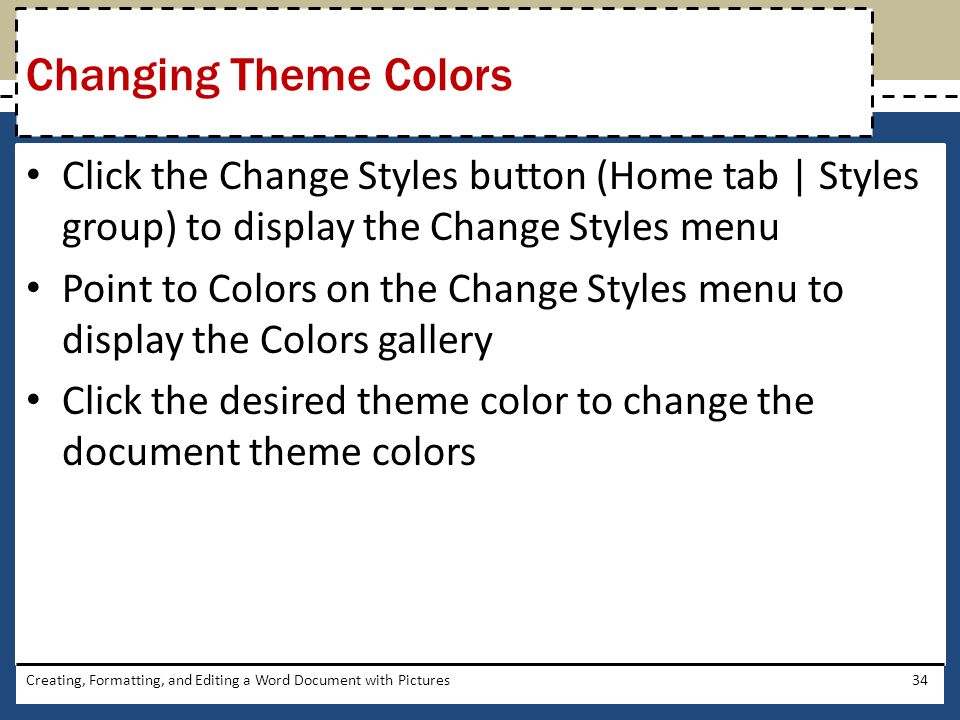 Click the Change Styles button (Home tab | Styles group) to display the Change Styles menu Point to Colors on the Change Styles menu to display the Colors gallery Click the desired theme color to change the document theme colors Creating, Formatting, and Editing a Word Document with Pictures34 Changing Theme Colors