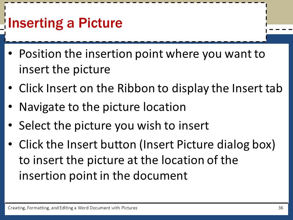 Position the insertion point where you want to insert the picture Click Insert on the Ribbon to display the Insert tab Navigate to the picture location Select the picture you wish to insert Click the Insert button (Insert Picture dialog box) to insert the picture at the location of the insertion point in the document Creating, Formatting, and Editing a Word Document with Pictures36 Inserting a Picture