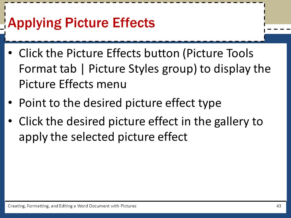 Click the Picture Effects button (Picture Tools Format tab | Picture Styles group) to display the Picture Effects menu Point to the desired picture effect type Click the desired picture effect in the gallery to apply the selected picture effect Creating, Formatting, and Editing a Word Document with Pictures43 Applying Picture Effects