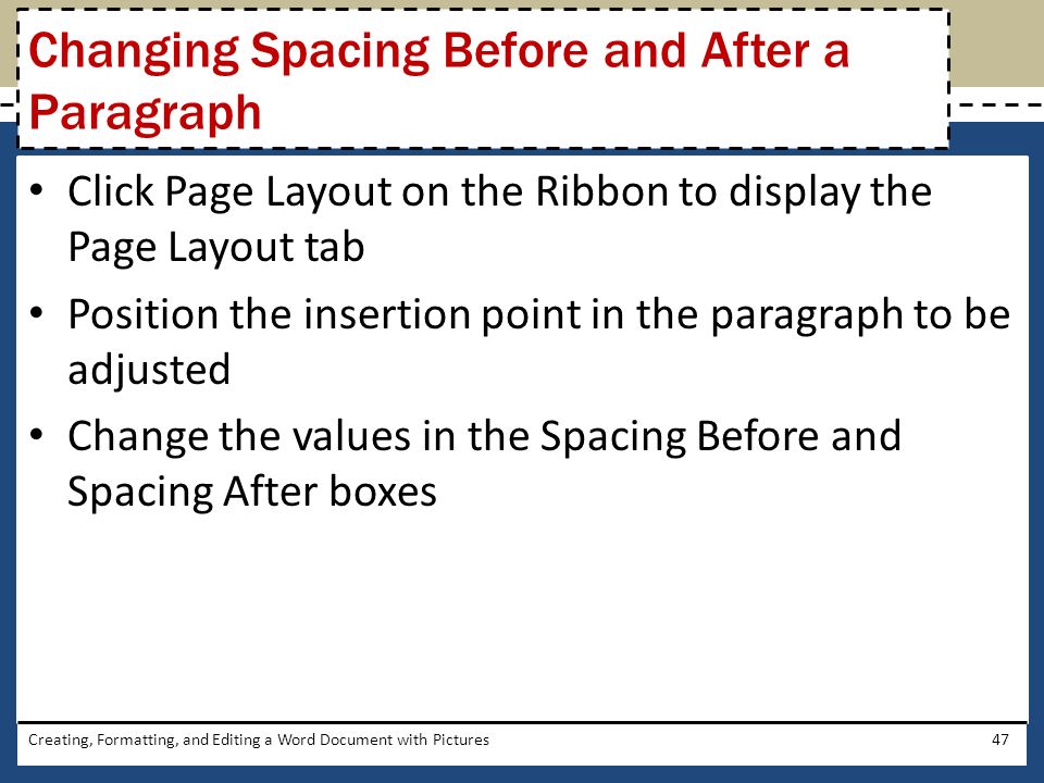 Click Page Layout on the Ribbon to display the Page Layout tab Position the insertion point in the paragraph to be adjusted Change the values in the Spacing Before and Spacing After boxes Creating, Formatting, and Editing a Word Document with Pictures47 Changing Spacing Before and After a Paragraph
