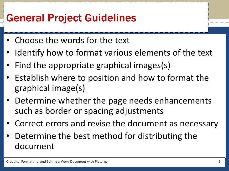 Choose the words for the text Identify how to format various elements of the text Find the appropriate graphical images(s) Establish where to position and how to format the graphical image(s) Determine whether the page needs enhancements such as border or spacing adjustments Correct errors and revise the document as necessary Determine the best method for distributing the document Creating, Formatting, and Editing a Word Document with Pictures5 General Project Guidelines