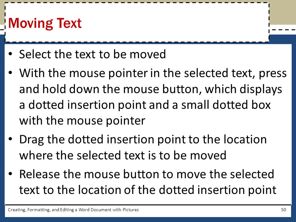 Select the text to be moved With the mouse pointer in the selected text, press and hold down the mouse button, which displays a dotted insertion point and a small dotted box with the mouse pointer Drag the dotted insertion point to the location where the selected text is to be moved Release the mouse button to move the selected text to the location of the dotted insertion point Creating, Formatting, and Editing a Word Document with Pictures50 Moving Text