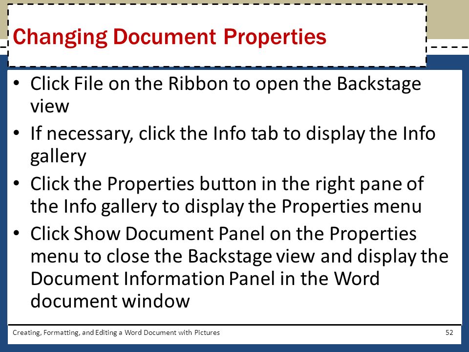 Click File on the Ribbon to open the Backstage view If necessary, click the Info tab to display the Info gallery Click the Properties button in the right pane of the Info gallery to display the Properties menu Click Show Document Panel on the Properties menu to close the Backstage view and display the Document Information Panel in the Word document window Creating, Formatting, and Editing a Word Document with Pictures52 Changing Document Properties