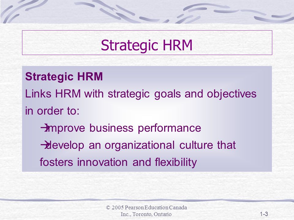 © 2005 Pearson Education Canada Inc., Toronto, Ontario1-3 Strategic HRM Links HRM with strategic goals and objectives in order to:  improve business performance  develop an organizational culture that fosters innovation and flexibility