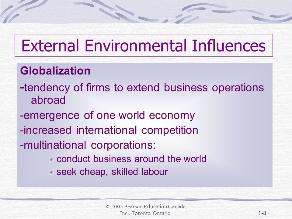 © 2005 Pearson Education Canada Inc., Toronto, Ontario1-8 External Environmental Influences Globalization - tendency of firms to extend business operations abroad -emergence of one world economy -increased international competition -multinational corporations: conduct business around the world seek cheap, skilled labour