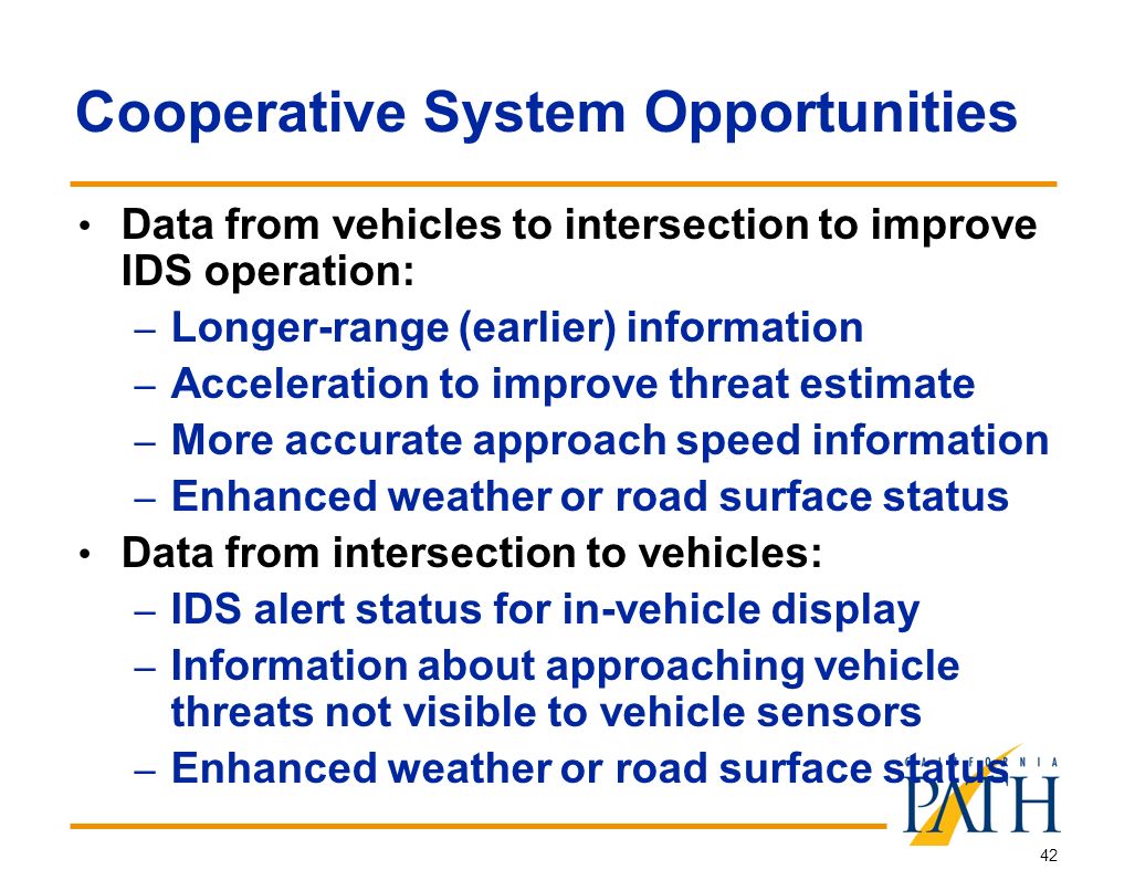 42 Cooperative System Opportunities Data from vehicles to intersection to improve IDS operation: – Longer-range (earlier) information – Acceleration to improve threat estimate – More accurate approach speed information – Enhanced weather or road surface status Data from intersection to vehicles: – IDS alert status for in-vehicle display – Information about approaching vehicle threats not visible to vehicle sensors – Enhanced weather or road surface status