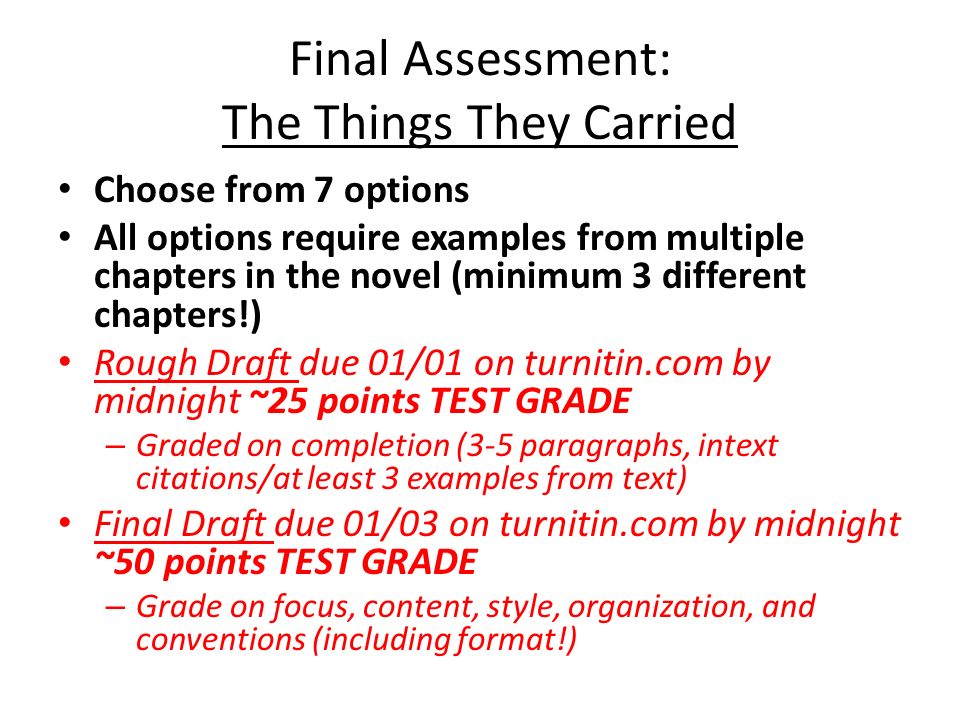 Final Assessment: The Things They Carried Choose from 7 options All options require examples from multiple chapters in the novel (minimum 3 different chapters!) Rough Draft due 01/01 on turnitin.com by midnight ~25 points TEST GRADE – Graded on completion (3-5 paragraphs, intext citations/at least 3 examples from text) Final Draft due 01/03 on turnitin.com by midnight ~50 points TEST GRADE – Grade on focus, content, style, organization, and conventions (including format!)