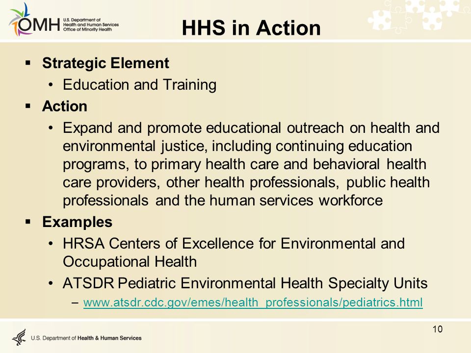 HHS in Action  Strategic Element Education and Training  Action Expand and promote educational outreach on health and environmental justice, including continuing education programs, to primary health care and behavioral health care providers, other health professionals, public health professionals and the human services workforce  Examples HRSA Centers of Excellence for Environmental and Occupational Health ATSDR Pediatric Environmental Health Specialty Units –  10