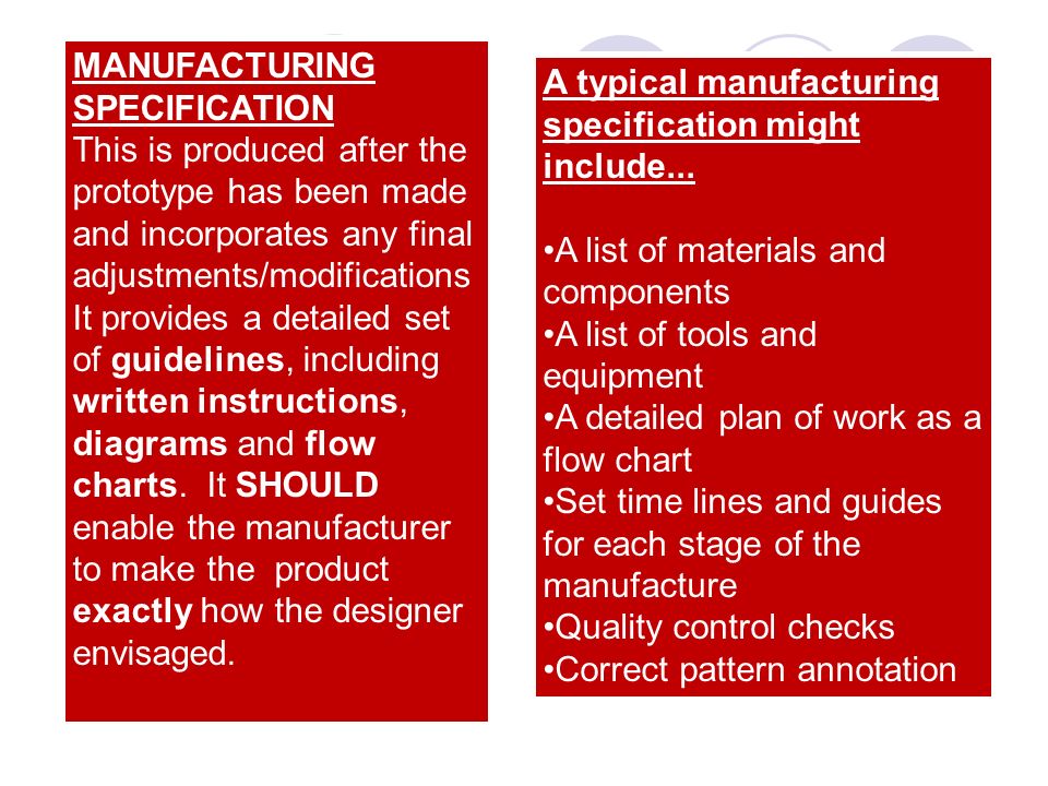 MANUFACTURING SPECIFICATION This is produced after the prototype has been made and incorporates any final adjustments/modifications It provides a detailed set of guidelines, including written instructions, diagrams and flow charts.