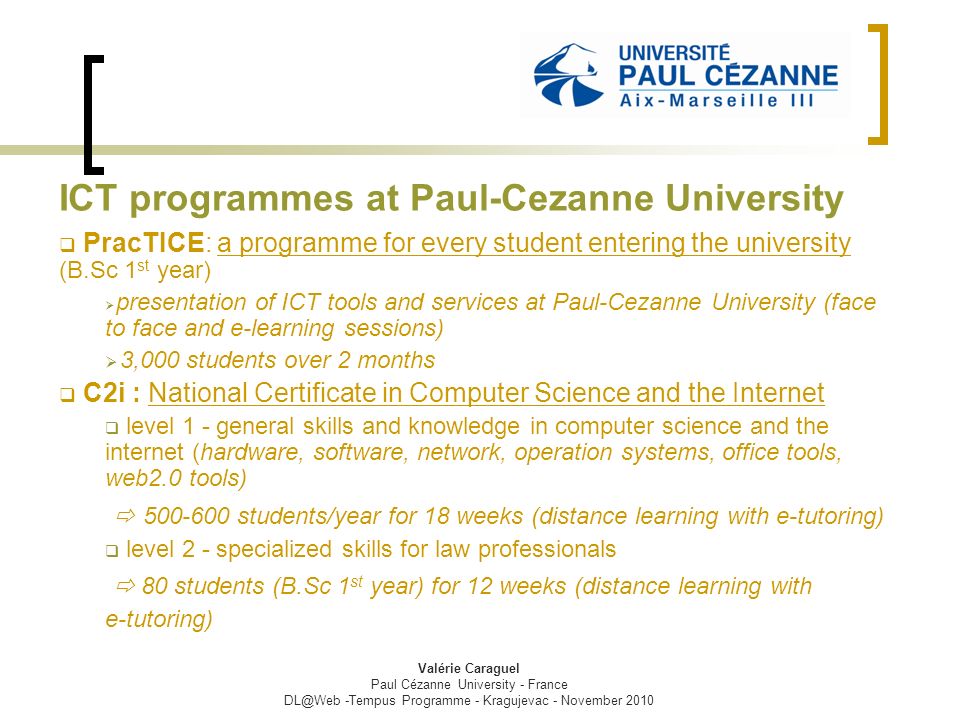ICT programmes at Paul-Cezanne University  PracTICE: a programme for every student entering the university (B.Sc 1 st year)  presentation of ICT tools and services at Paul-Cezanne University (face to face and e-learning sessions)  3,000 students over 2 months  C2i : National Certificate in Computer Science and the Internet  level 1 - general skills and knowledge in computer science and the internet (hardware, software, network, operation systems, office tools, web2.0 tools)  students/year for 18 weeks (distance learning with e-tutoring)  level 2 - specialized skills for law professionals  80 students (B.Sc 1 st year) for 12 weeks (distance learning with e-tutoring) Valérie Caraguel Paul Cézanne University - France -Tempus Programme - Kragujevac - November 2010