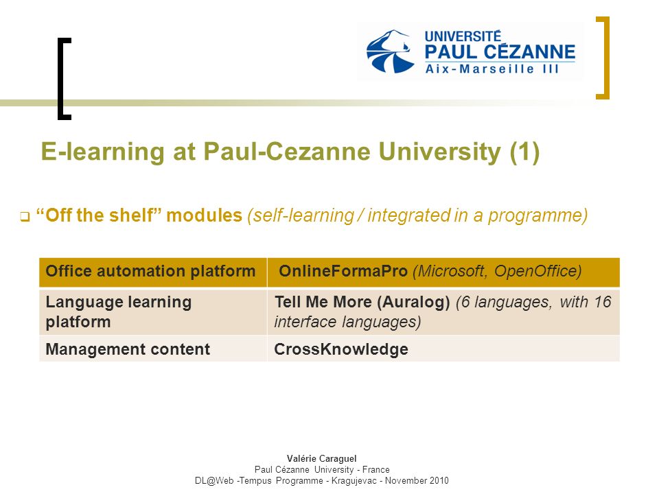 E-learning at Paul-Cezanne University (1)  Off the shelf modules (self-learning / integrated in a programme) Valérie Caraguel Paul Cézanne University - France -Tempus Programme - Kragujevac - November 2010 Office automation platform OnlineFormaPro (Microsoft, OpenOffice) Language learning platform Tell Me More (Auralog) (6 languages, with 16 interface languages) Management contentCrossKnowledge