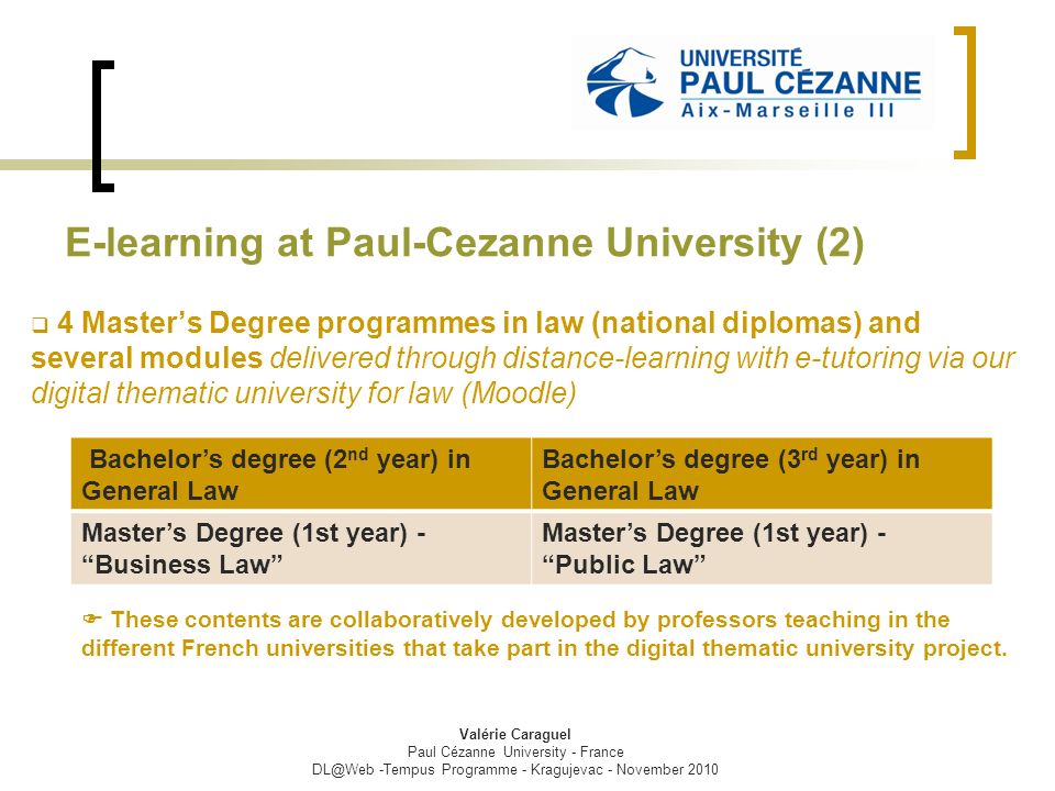E-learning at Paul-Cezanne University (2)  4 Master’s Degree programmes in law (national diplomas) and several modules delivered through distance-learning with e-tutoring via our digital thematic university for law (Moodle)  These contents are collaboratively developed by professors teaching in the different French universities that take part in the digital thematic university project.