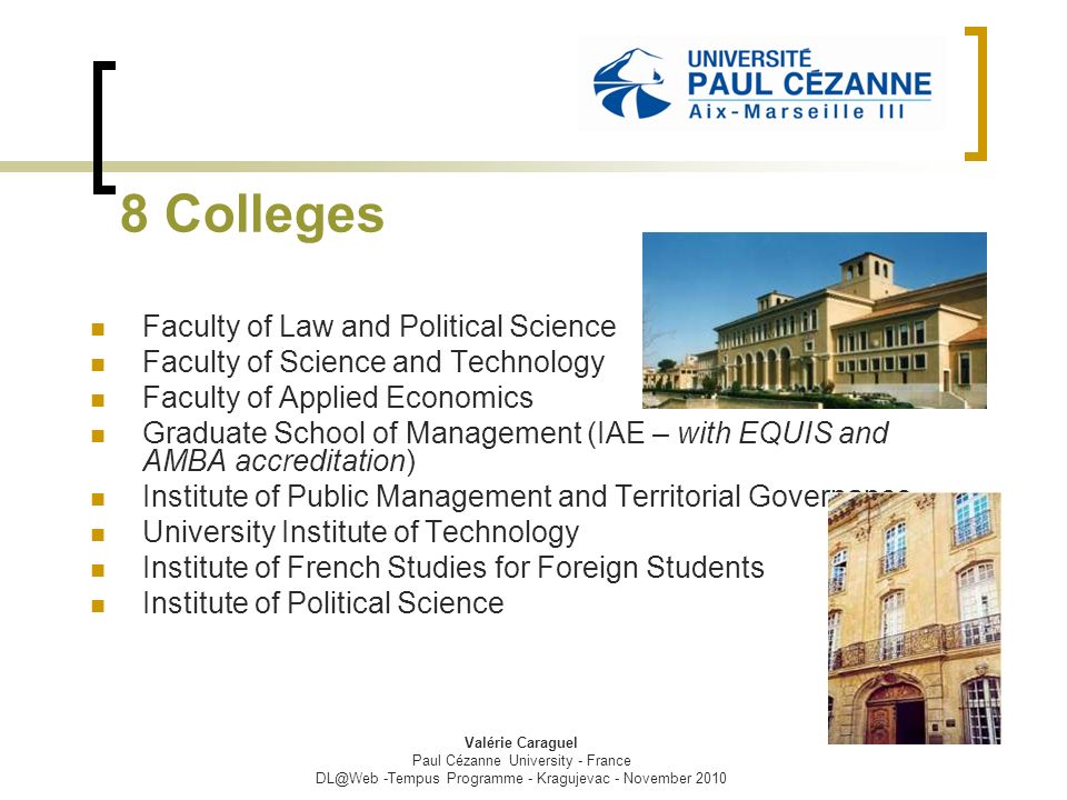 8 Colleges Faculty of Law and Political Science Faculty of Science and Technology Faculty of Applied Economics Graduate School of Management (IAE – with EQUIS and AMBA accreditation) Institute of Public Management and Territorial Governance University Institute of Technology Institute of French Studies for Foreign Students Institute of Political Science Valérie Caraguel Paul Cézanne University - France -Tempus Programme - Kragujevac - November 2010