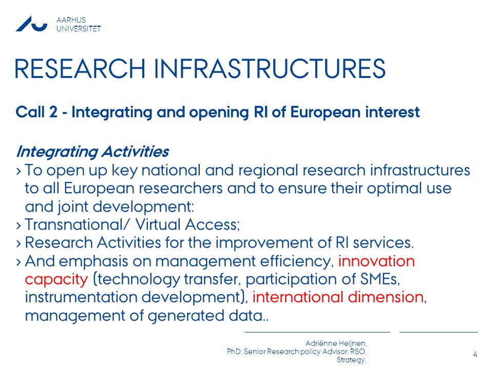AARHUS UNIVERSITET Adriënne Heijnen, PhD, Senior Research policy Advisor, RSO, Strategy, RESEARCH INFRASTRUCTURES Call 2 - Integrating and opening RI of European interest Integrating Activities › To open up key national and regional research infrastructures to all European researchers and to ensure their optimal use and joint development: › Transnational/ Virtual Access; › Research Activities for the improvement of RI services.