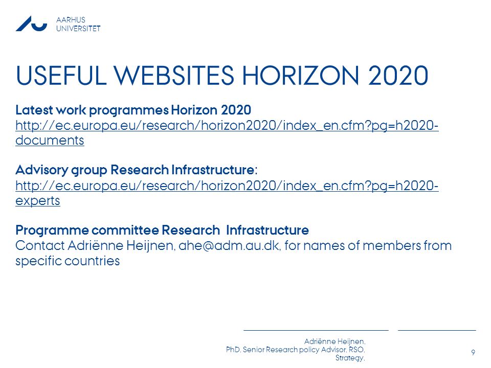 AARHUS UNIVERSITET Adriënne Heijnen, PhD, Senior Research policy Advisor, RSO, Strategy, USEFUL WEBSITES HORIZON 2020 Latest work programmes Horizon pg=h2020- documents Advisory group Research Infrastructure:   pg=h2020- experts Programme committee Research Infrastructure Contact Adriënne Heijnen, for names of members from specific countries 9