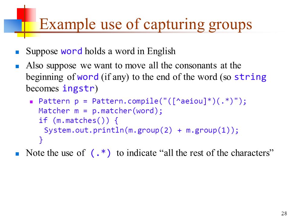 28 Example use of capturing groups Suppose word holds a word in English Also suppose we want to move all the consonants at the beginning of word (if any) to the end of the word (so string becomes ingstr ) Pattern p = Pattern.compile( ([^aeiou]*)(.*) ); Matcher m = p.matcher(word); if (m.matches()) { System.out.println(m.group(2) + m.group(1)); } Note the use of (.*) to indicate all the rest of the characters